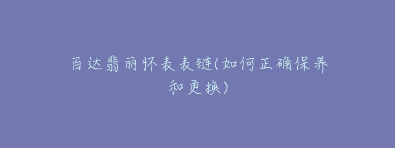 百达翡丽怀表表链(如何正确保养和更换)-名表号 百达翡丽怀表表链(如何正确保养和更换)