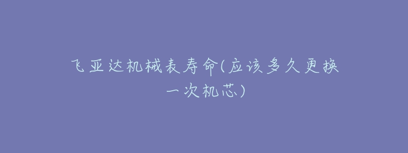 飞亚达机械表寿命(应该多久更换一次机芯)-名表号 飞亚达机械表寿命(应该多久更换一次机芯)