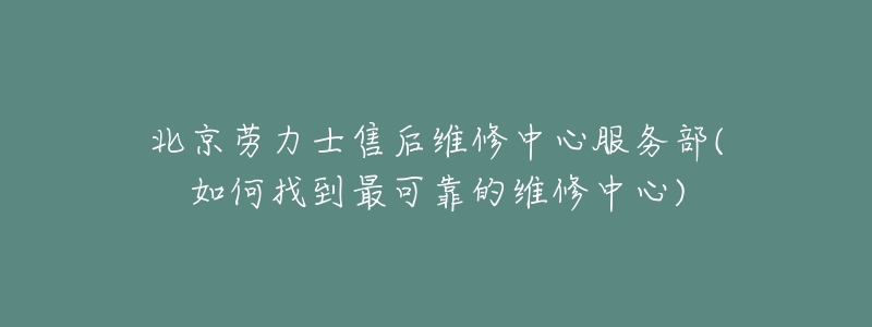 北京劳力士售后维修中心服务部(如何找到最可靠的维修中心)-名表号 北京劳力士售后维修中心服务部(如何找到最可靠的维修中心)