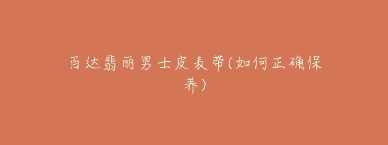 百达翡丽男士皮表带(如何正确保养)-名表号 百达翡丽男士皮表带(如何正确保养)
