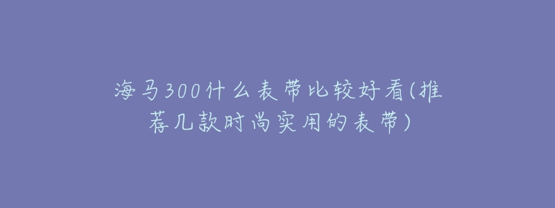海马300什么表带比较好看(推荐几款时尚实用的表带)-名表号 海马300什么表带比较好看(推荐几款时尚实用的表带)