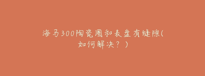 海马300陶瓷圈和表盘有缝隙(如何解决?)-名表号 海马300陶瓷圈和表盘有缝隙(如何解决?)