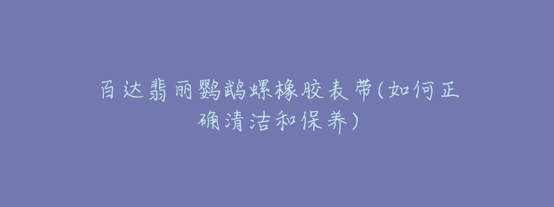 百达翡丽鹦鹉螺橡胶表带(如何正确清洁和保养)-名表号 百达翡丽鹦鹉螺橡胶表带(如何正确清洁和保养)