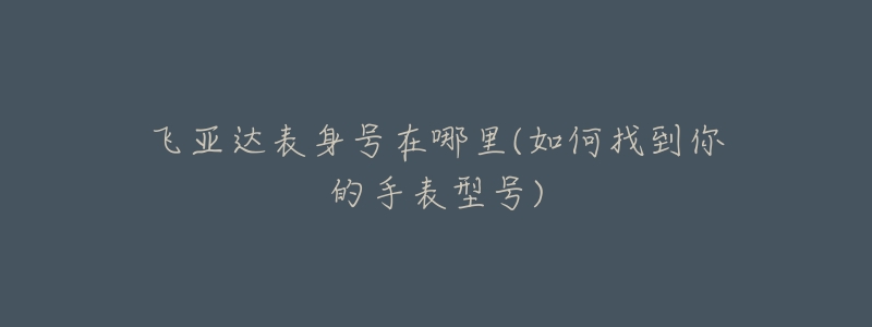 飞亚达表身号在哪里(如何找到你的手表型号)-名表号 飞亚达表身号在哪里(如何找到你的手表型号)