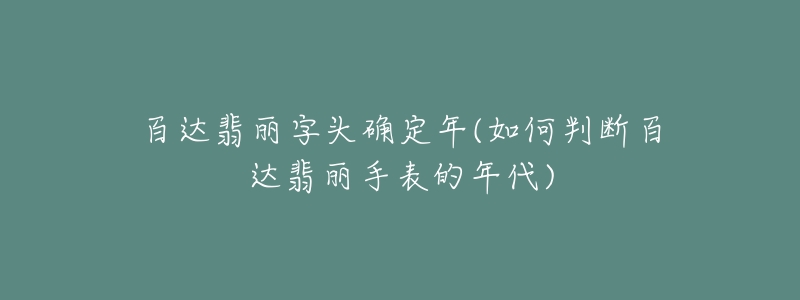 百达翡丽字头确定年(如何判断百达翡丽手表的年代)-名表号 百达翡丽字头确定年(如何判断百达翡丽手表的年代)