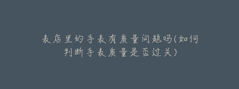 表店里的手表有质量问题吗(如何判断手表质量是否过关)-名表号 表店里的手表有质量问题吗(如何判断手表质量是否过关)