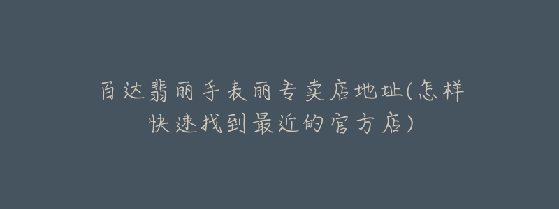 百达翡丽手表丽专卖店地址(怎样快速找到最近的官方店)