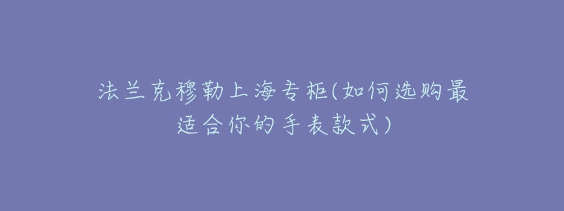 法兰克穆勒上海专柜(如何选购最适合你的手表款式)-名表号 法兰克穆勒上海专柜(如何选购最适合你的手表款式)