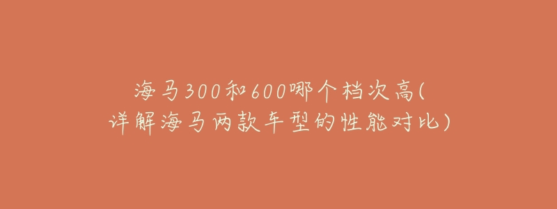 海马300和600哪个档次高(详解海马两款车型的性能对比)-名表号 海马300和600哪个档次高(详解海马两款车型的性能对比)