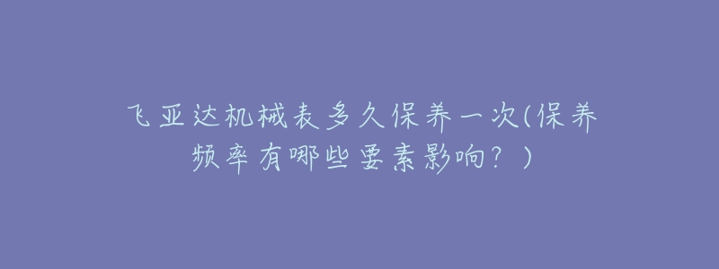 飞亚达机械表多久保养一次(保养频率有哪些要素影响?)-名表号 飞亚达机械表多久保养一次(保养频率有哪些要素影响?)