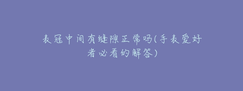 表冠中间有缝隙正常吗(手表爱好者必看的解答)-名表号 表冠中间有缝隙正常吗(手表爱好者必看的解答)