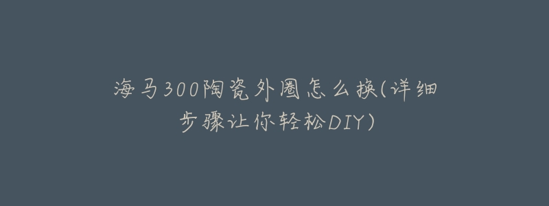 海马300陶瓷外圈怎么换(详细步骤让你轻松DIY)-名表号 海马300陶瓷外圈怎么换(详细步骤让你轻松DIY)