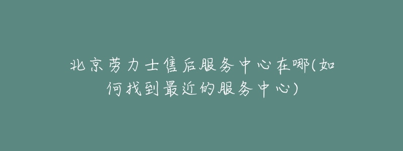 北京劳力士售后服务中心在哪(如何找到最近的服务中心)-名表号 北京劳力士售后服务中心在哪(如何找到最近的服务中心)