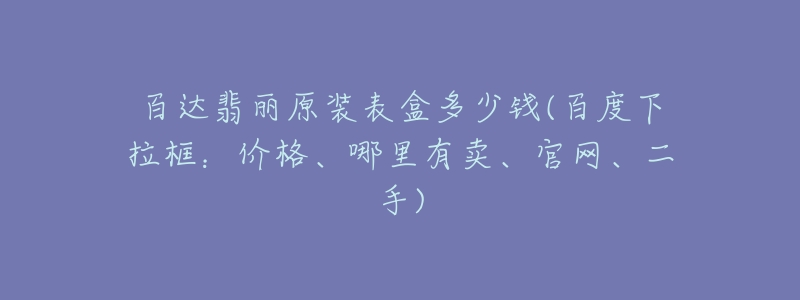 百达翡丽原装表盒多少钱(百度下拉框:价格、哪里有卖、官网、二手)-名表号 百达翡丽原装表盒多少钱(百度下拉框:价格、哪里有卖、官网、二手)