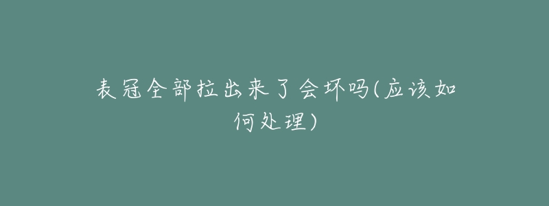 表冠全部拉出来了会坏吗(应该如何处理)-名表号 表冠全部拉出来了会坏吗(应该如何处理)