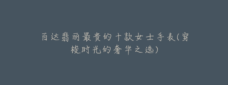 百达翡丽最贵的十款女士手表(穿梭时光的奢华之选)-名表号 百达翡丽最贵的十款女士手表(穿梭时光的奢华之选)