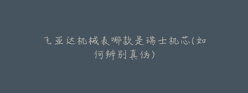 飞亚达机械表哪款是瑞士机芯(如何辨别真伪)-名表号 飞亚达机械表哪款是瑞士机芯(如何辨别真伪)