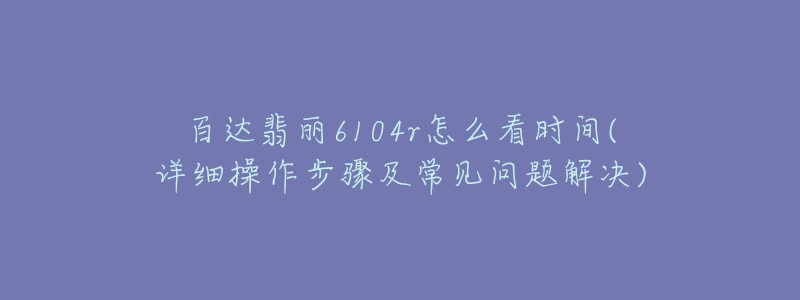 百达翡丽6104r怎么看时间(详细操作步骤及常见问题解决)-名表号 百达翡丽6104r怎么看时间(详细操作步骤及常见问题解决)