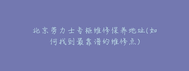 北京劳力士专柜维修保养地址(如何找到最靠谱的维修点)-名表号 北京劳力士专柜维修保养地址(如何找到最靠谱的维修点)