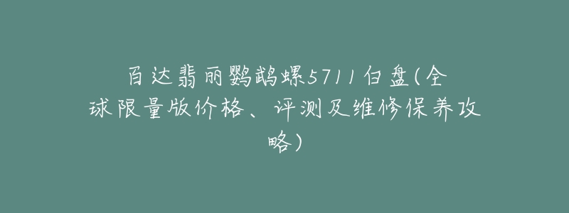 百达翡丽鹦鹉螺5711白盘(全球限量版价格、评测及维修保养攻略)-名表号 百达翡丽鹦鹉螺5711白盘(全球限量版价格、评测及维修保养攻略)