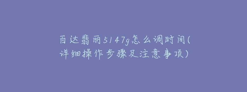 百达翡丽5147g怎么调时间(详细操作步骤及注意事项)-名表号 百达翡丽5147g怎么调时间(详细操作步骤及注意事项)