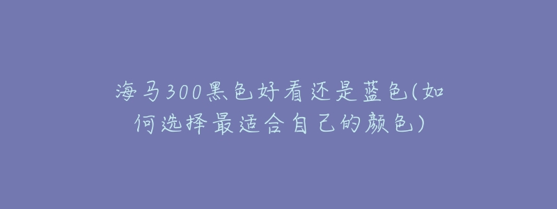 海马300黑色好看还是蓝色(如何选择最适合自己的颜色)-名表号 海马300黑色好看还是蓝色(如何选择最适合自己的颜色)