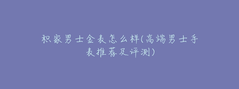积家男士金表怎么样(高端男士手表推荐及评测)-名表号 积家男士金表怎么样(高端男士手表推荐及评测)