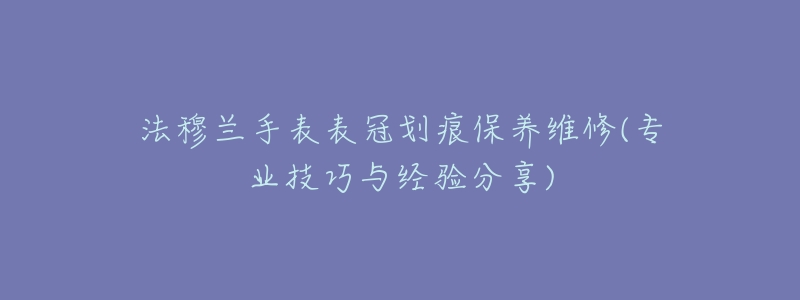 法穆兰手表表冠划痕保养维修(专业技巧与经验分享)-名表号 法穆兰手表表冠划痕保养维修(专业技巧与经验分享)