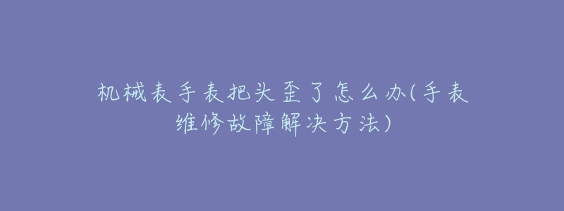 机械表手表把头歪了怎么办(手表维修故障解决方法)-名表号 机械表手表把头歪了怎么办(手表维修故障解决方法)