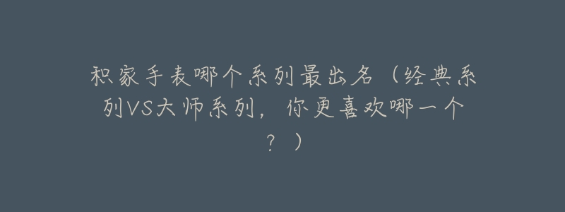 积家手表哪个系列最出名(经典系列VS大师系列,你更喜欢哪一个?)-名表号 积家手表哪个系列最出名(经典系列VS大师系列,你更喜欢哪一个?)