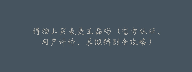 得物上买表是正品吗(官方认证、用户评价、真假辨别全攻略)-名表号 得物上买表是正品吗(官方认证、用户评价、真假辨别全攻略)