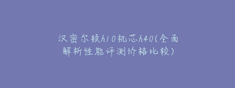 汉密尔顿h10机芯h40(全面解析性能评测价格比较)-名表号 汉密尔顿h10机芯h40(全面解析性能评测价格比较)