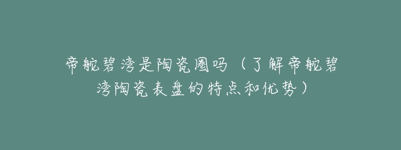 帝舵碧湾是陶瓷圈吗(了解帝舵碧湾陶瓷表盘的特点和优势)-名表号 帝舵碧湾是陶瓷圈吗(了解帝舵碧湾陶瓷表盘的特点和优势)