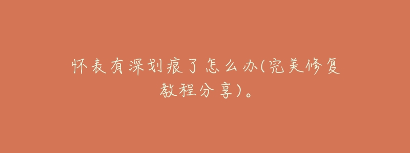 怀表有深划痕了怎么办(完美修复教程分享)。-名表号 怀表有深划痕了怎么办(完美修复教程分享)。