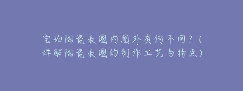 宝珀陶瓷表圈内圈外有何不同?(详解陶瓷表圈的制作工艺与特点)-名表号 宝珀陶瓷表圈内圈外有何不同?(详解陶瓷表圈的制作工艺与特点)