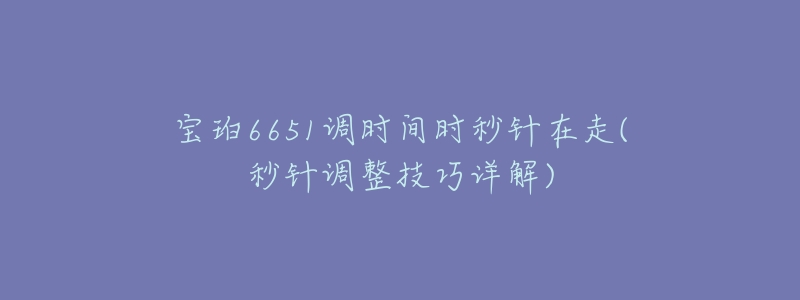 宝珀6651调时间时秒针在走(秒针调整技巧详解)-名表号 宝珀6651调时间时秒针在走(秒针调整技巧详解)