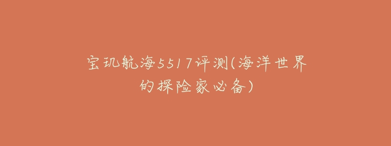 宝玑航海5517评测(海洋世界的探险家必备)-名表号 宝玑航海5517评测(海洋世界的探险家必备)