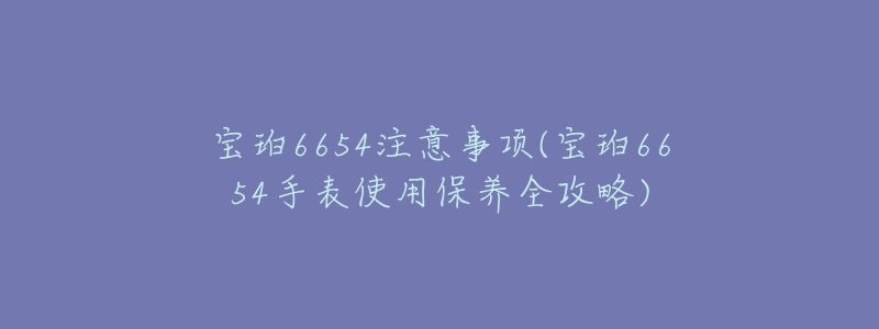 宝珀6654注意事项(宝珀6654手表使用保养全攻略)-名表号 宝珀6654注意事项(宝珀6654手表使用保养全攻略)