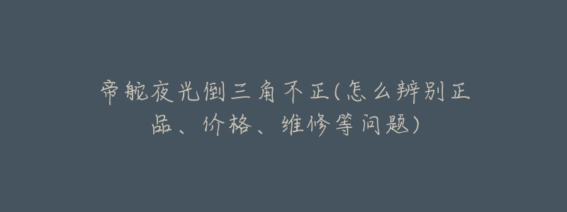 帝舵夜光倒三角不正(怎么辨别正品、价格、维修等问题)-名表号 帝舵夜光倒三角不正(怎么辨别正品、价格、维修等问题)