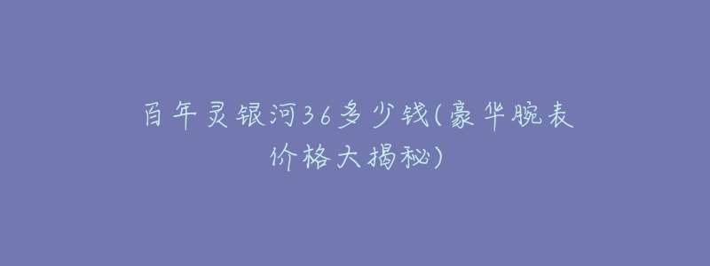 百年灵银河36多少钱(豪华腕表价格大揭秘)-名表号 百年灵银河36多少钱(豪华腕表价格大揭秘)