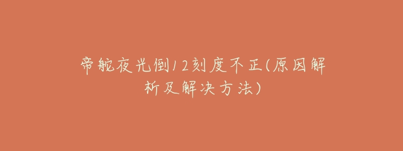 帝舵夜光倒12刻度不正(原因解析及解决方法)-名表号 帝舵夜光倒12刻度不正(原因解析及解决方法)