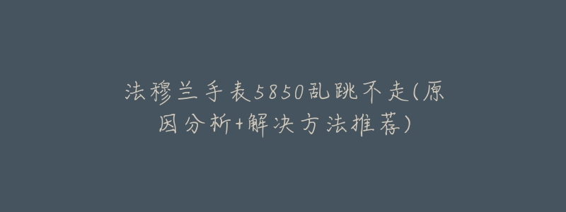 法穆兰手表5850乱跳不走(原因分析+解决方法推荐)-名表号 法穆兰手表5850乱跳不走(原因分析+解决方法推荐)