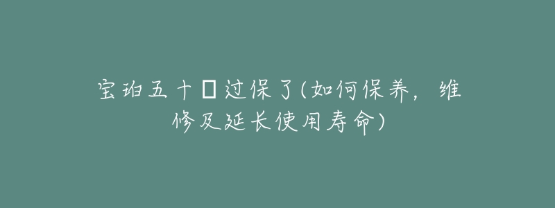宝珀五十㖊过保了(如何保养,维修及延长使用寿命)-名表号 宝珀五十㖊过保了(如何保养,维修及延长使用寿命)