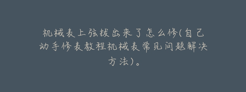 机械表上弦拔出来了怎么修(自己动手修表教程机械表常见问题解决方法)。-名表号 机械表上弦拔出来了怎么修(自己动手修表教程机械表常见问题解决方法)。