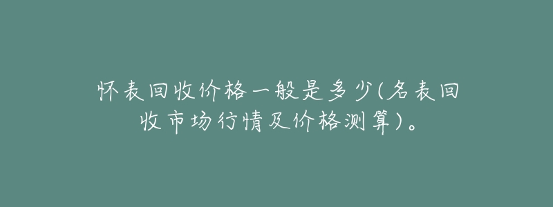 怀表回收价格一般是多少(名表回收市场行情及价格测算)。-名表号 怀表回收价格一般是多少(名表回收市场行情及价格测算)。