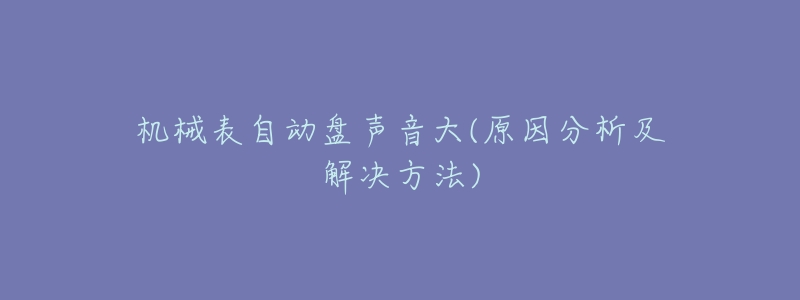 机械表自动盘声音大(原因分析及解决方法)-名表号 机械表自动盘声音大(原因分析及解决方法)