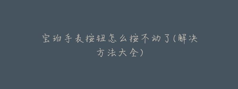 宝珀手表按钮怎么按不动了(解决方法大全)-名表号 宝珀手表按钮怎么按不动了(解决方法大全)