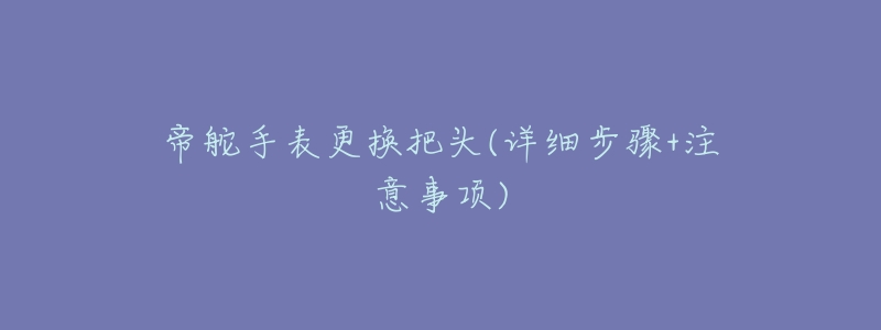 帝舵手表更换把头(详细步骤+注意事项)-名表号 帝舵手表更换把头(详细步骤+注意事项)