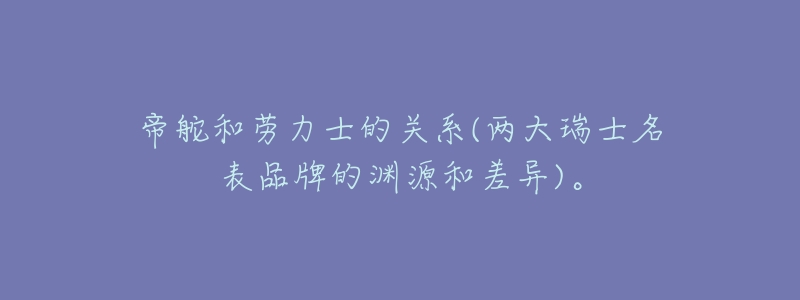 帝舵和劳力士的关系(两大瑞士名表品牌的渊源和差异)。-名表号 帝舵和劳力士的关系(两大瑞士名表品牌的渊源和差异)。