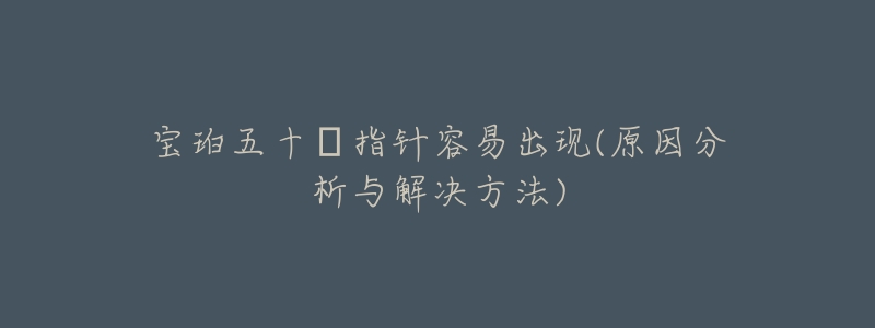 宝珀五十㖊指针容易出现(原因分析与解决方法)-名表号 宝珀五十㖊指针容易出现(原因分析与解决方法)
